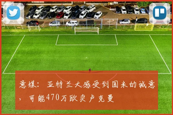 意媒：亚特兰大感受到国米的诚意，可能470万欧卖卢克曼